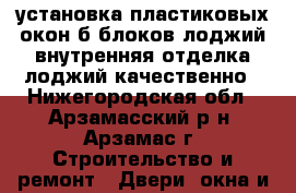 установка пластиковых окон,б.блоков,лоджий,внутренняя отделка лоджий качественно - Нижегородская обл., Арзамасский р-н, Арзамас г. Строительство и ремонт » Двери, окна и перегородки   